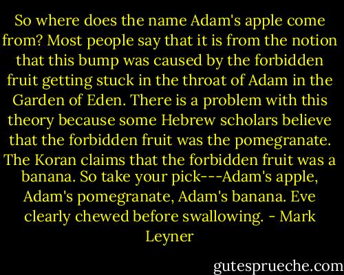 So where does the name Adam's apple come from? Most people say that it is from the notion that this bump was caused by the forbidden fruit getting stuck in the throat of Adam in the Garden of Eden. There is a problem with this theory because some Hebrew scholars believe that the forbidden fruit was the pomegranate. The Koran claims that the forbidden fruit was a banana. So take your pick---Adam's apple, Adam's pomegranate, Adam's banana. Eve clearly chewed before swallowing. - Mark Leyner
