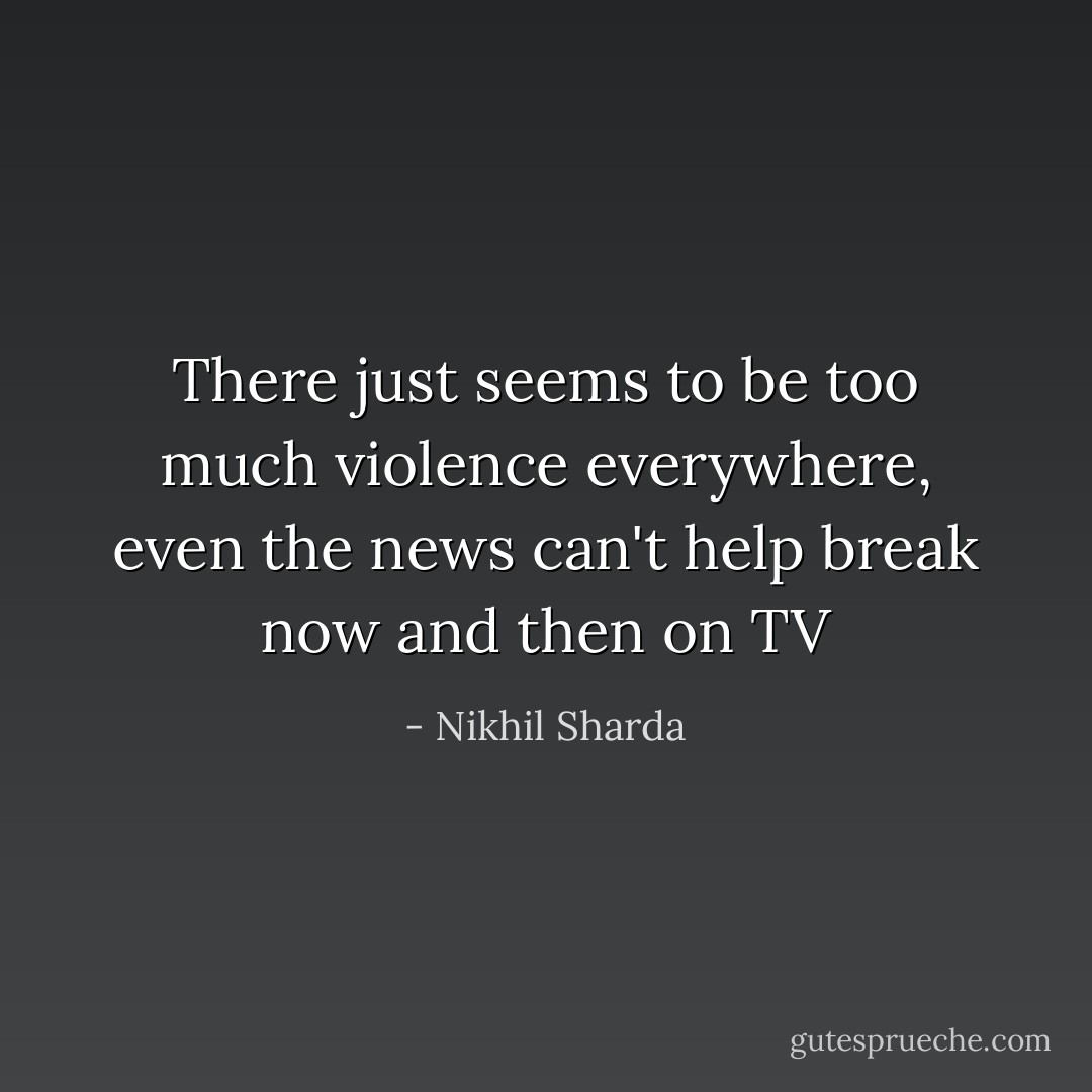 There just seems to be too much violence everywhere, even the news can't help break now and then on TV - Nikhil Sharda