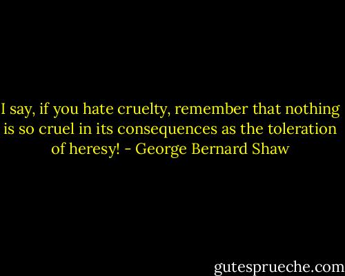 I say, if you hate cruelty, remember that nothing is so cruel in its consequences as the toleration of heresy! - George Bernard Shaw