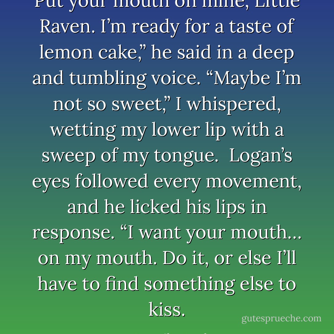 Put your mouth on mine, Little Raven. I’m ready for a taste of lemon cake,” he said in a deep and tumbling voice.<br />“Maybe I’m not so sweet,” I whispered, wetting my lower lip with a sweep of my tongue.<br /><br />Logan’s eyes followed every movement, and he licked his lips in response. “I want your mouth… on my mouth. Do it, or else I’ll have to find something else to kiss. - Dannika Dark
