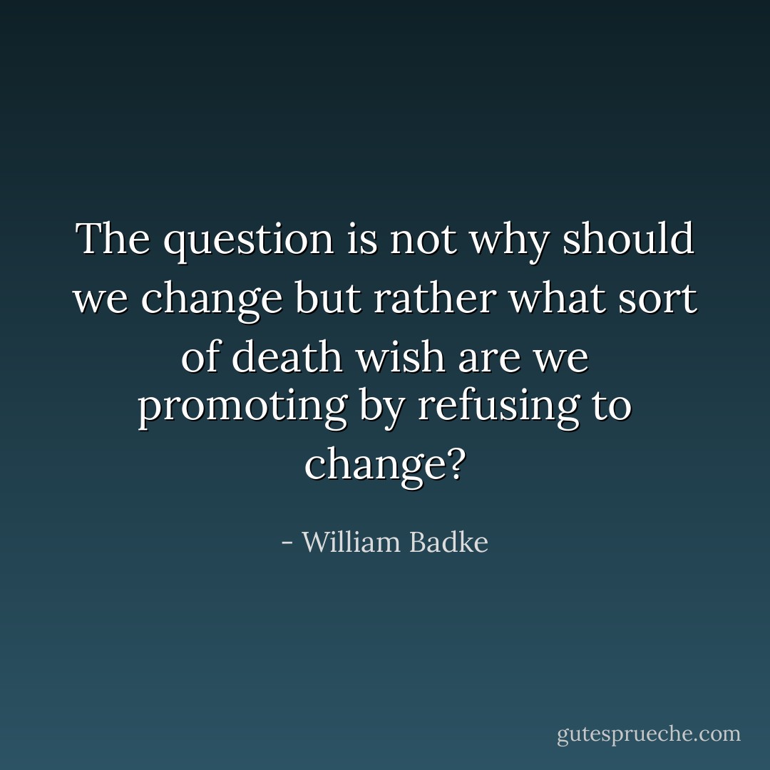 The question is not why should we change but rather what sort of death wish are we promoting by refusing to change? - William Badke