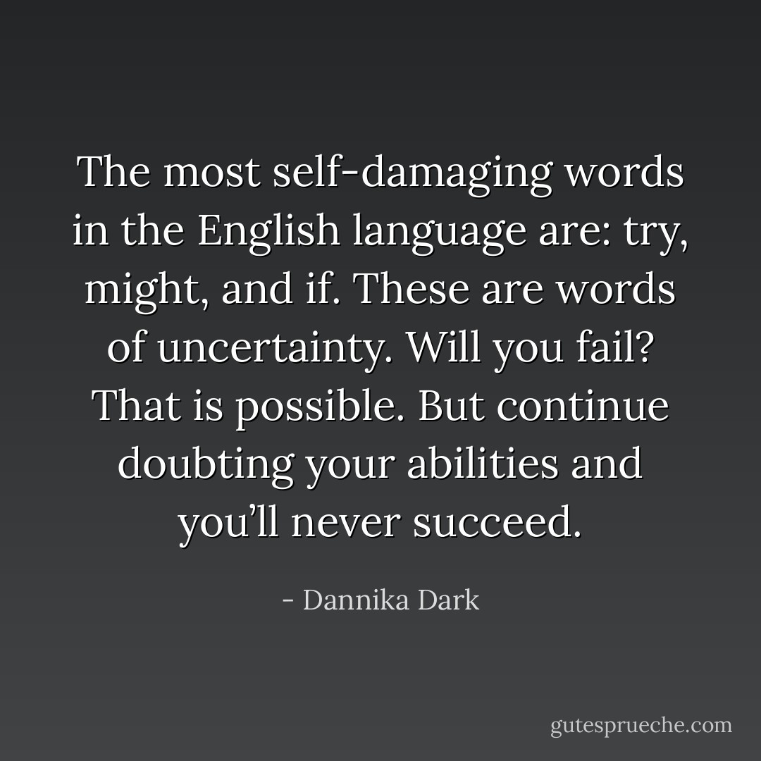 The most self-damaging words in the English language are: try, might, and if. These are words of uncertainty. Will you fail? That is possible. But continue doubting your abilities and you’ll never succeed. - Dannika Dark