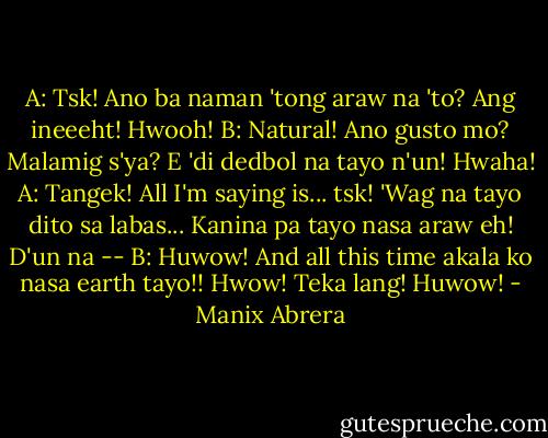 A: Tsk! Ano ba naman 'tong araw na 'to? Ang ineeeht! Hwooh!<br />B: Natural! Ano gusto mo? Malamig s'ya? E 'di dedbol na tayo n'un! Hwaha!<br />A: Tangek! All I'm saying is... tsk! 'Wag na tayo dito sa labas... Kanina pa tayo nasa araw eh! D'un na --<br />B: Huwow! And all this time akala ko nasa earth tayo!! Hwow! Teka lang! Huwow! - Manix Abrera