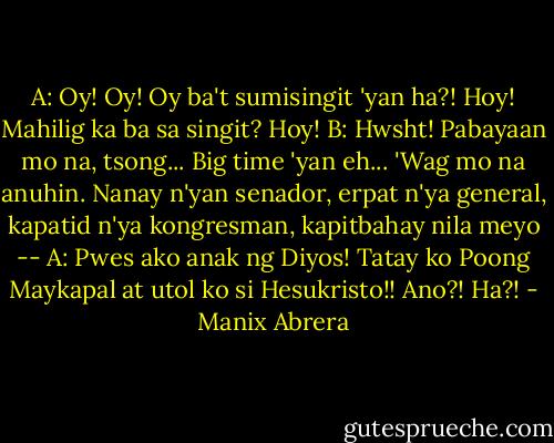 A: Oy! Oy! Oy ba't sumisingit 'yan ha?! Hoy! Mahilig ka ba sa singit? Hoy!<br />B: Hwsht! Pabayaan mo na, tsong... Big time 'yan eh...<br />'Wag mo na anuhin. Nanay n'yan senador, erpat n'ya general, kapatid n'ya kongresman, kapitbahay nila meyo --<br />A: Pwes ako anak ng Diyos! Tatay ko Poong Maykapal at utol ko si Hesukristo!! Ano?! Ha?! - Manix Abrera
