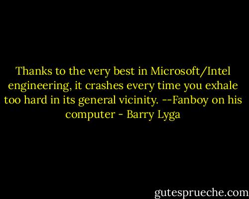 Thanks to the very best in Microsoft/Intel engineering, it crashes every time you exhale too hard in its general vicinity.<br />--Fanboy on his computer - Barry Lyga