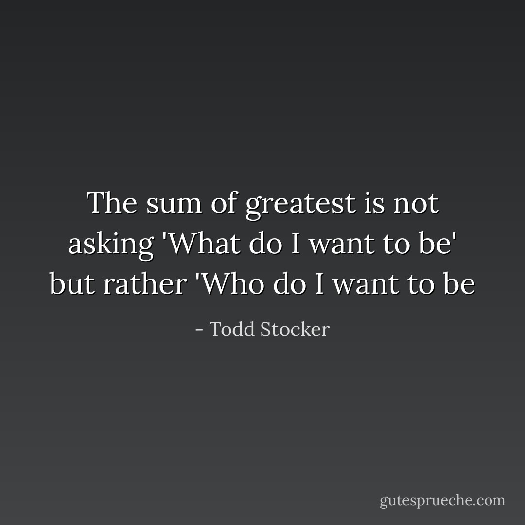 The sum of greatest is not asking 'What do I want to be' but rather 'Who do I want to be - Todd Stocker