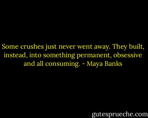 Some crushes just never went away. They built, instead, into something permanent, obsessive and all consuming. - Maya Banks