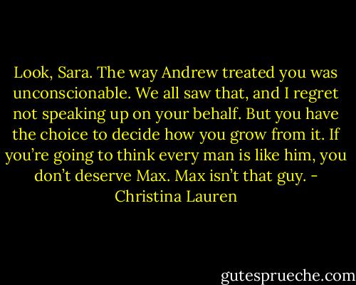 Look, Sara. The way Andrew treated you was unconscionable. We all saw that, and I regret not speaking up on your behalf. But you have the choice to decide how you grow from it. If you’re going to think every man is like him, you don’t deserve Max. Max isn’t that guy. - Christina Lauren