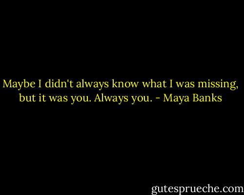 Maybe I didn't always know what I was missing, but it was you. Always you. - Maya Banks
