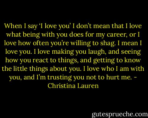 When I say ‘I love you’ I don’t mean that I love what being with you does for my career, or I love how often you’re willing to shag. I mean I love you. I love making you laugh, and seeing how you react to things, and getting to know the little things about you. I love who I am with you, and I’m trusting you not to hurt me. - Christina Lauren
