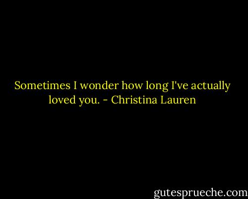 Sometimes I wonder how long I've actually loved you. - Christina Lauren