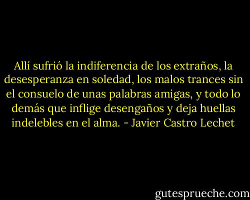 Allí sufrió la indiferencia de los extraños, la desesperanza en soledad, los malos trances sin el consuelo de unas palabras amigas, y todo lo demás que inflige desengaños y deja huellas indelebles en el alma. - Javier Castro Lechet