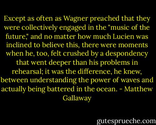 Except as often as Wagner preached that they were collectively engaged in the "music of the future," and no matter how much Lucien was inclined to believe this, there were moments when he, too, felt crushed by a despondency that went deeper than his problems in rehearsal; it was the difference, he knew, between understanding the power of waves and actually being battered in the ocean. - Matthew Gallaway