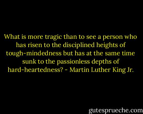 What is more tragic than to see a person who has risen to the disciplined heights of tough-mindedness but has at the same time sunk to the passionless depths of hard-heartedness? - Martin Luther King Jr.