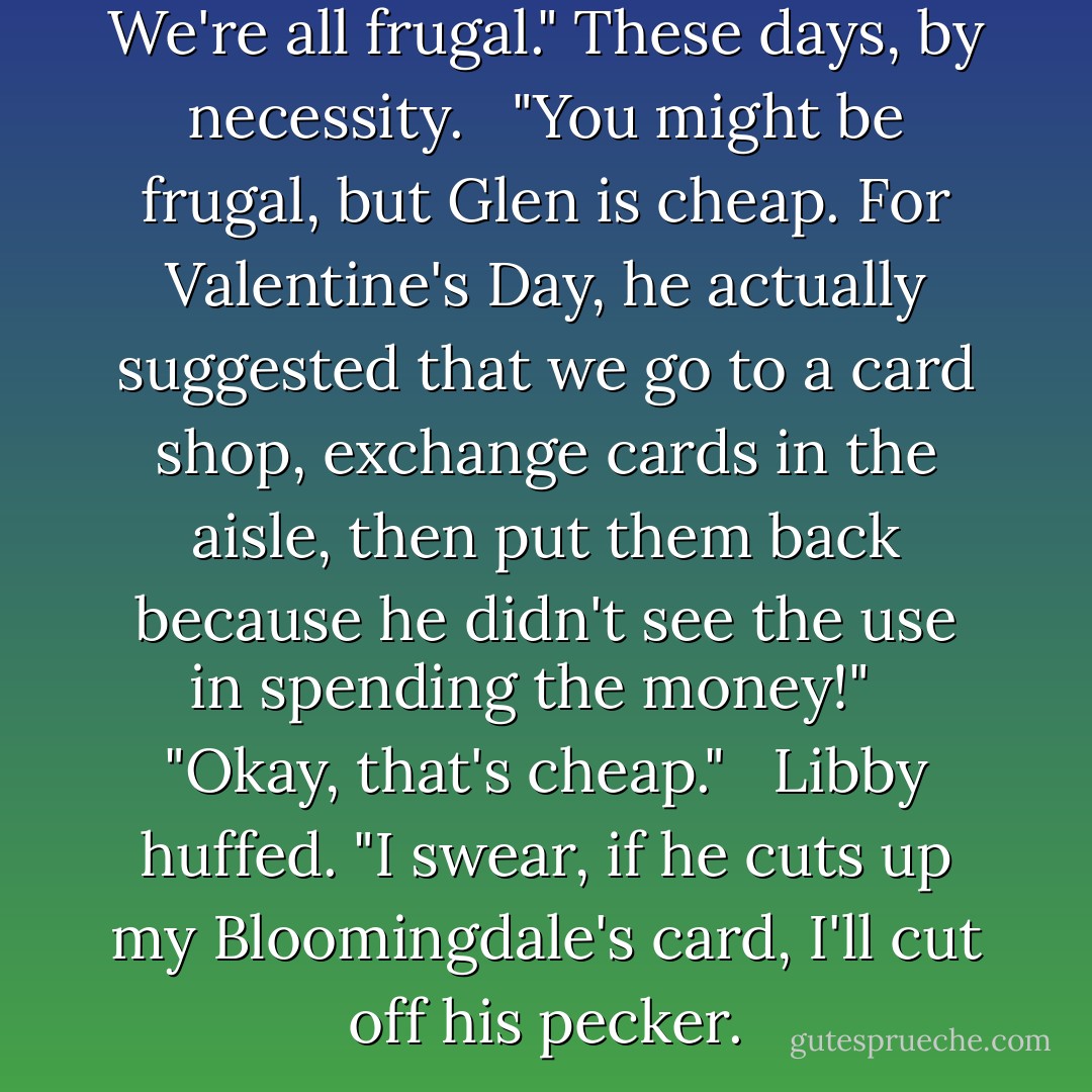 Isn't Glen an accountant? We're all frugal." These days, by necessity. <br /><br />"You might be frugal, but Glen is cheap. For Valentine's Day, he actually suggested that we go to a card shop, exchange cards in the aisle, then put them back because he didn't see the use in spending the money!" <br /><br />"Okay, that's cheap." <br /><br />Libby huffed. "I swear, if he cuts up my Bloomingdale's card, I'll cut off his pecker. - Stephanie Bond