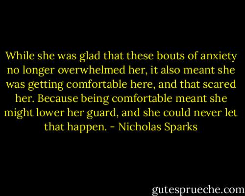 While she was glad that these bouts of anxiety no longer overwhelmed her, it also meant she was getting comfortable here, and that scared her. Because being comfortable meant she might lower her guard, and she could never let that happen. - Nicholas Sparks