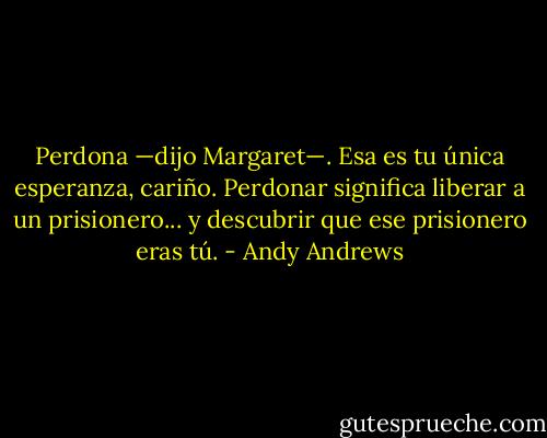 Perdona —dijo Margaret—. Esa es tu única esperanza, cariño. Perdonar significa liberar a un prisionero... y descubrir que ese prisionero eras tú. - Andy Andrews