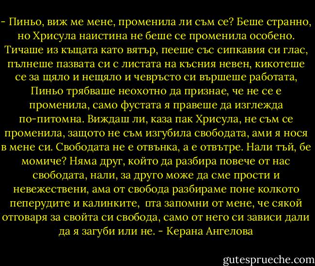 - Пиньо, виж ме мене, променила ли съм се?<br />Беше странно, но Хрисула наистина не беше се променила особено. Тичаше из къщата като вятър, пееше със сипкавия си глас, пълнеше пазвата си с листата на късния невен, кикотеше се за щяло и нещяло и чевръсто си вършеше работата, Пиньо трябваше неохотно да признае, че не се е променила, само фустата я правеше да изглежда по-питомна. Виждаш ли, каза пак Хрисула, не съм се променила, защото не съм изгубила свободата, ами я нося в мене си. Свободата не е отвънка, а е отвътре. Нали тъй, бе момиче? Няма друг, който да разбира повече от нас свободата, нали, за друго може да сме прости и невежествени, ама от свобода разбираме поне колкото пеперудите и калинките, <br />	та запомни от мене, че сякой отговаря за свойта си свобода, само от него си зависи дали да я загуби или не. - Керана Ангелова