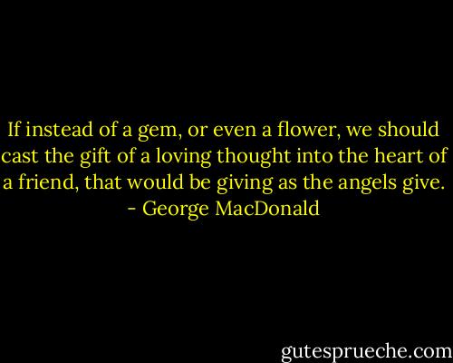 If instead of a gem, or even a flower, we should cast the gift of a loving thought into the heart of a friend, that would be giving as the angels give. - George MacDonald
