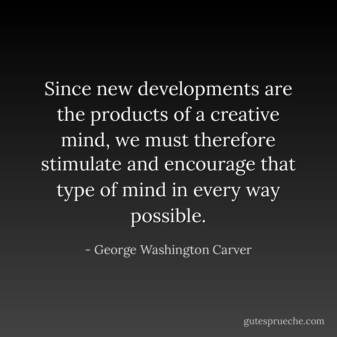 Since new developments are the products of a creative mind, we must therefore stimulate and encourage that type of mind in every way possible. - George Washington Carver