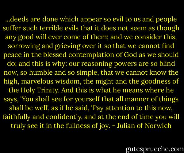 ...deeds are done which appear so evil to us and people suffer such terrible evils that it does not seem as though any good will ever come of them; and we consider this, sorrowing and grieving over it so that we cannot find peace in the blessed contemplation of God as we should do; and this is why: our reasoning powers are so blind now, so humble and so simple, that we cannot know the high, marvelous wisdom, the might and the goodness of the Holy Trinity. And this is what he means where he says, 'You shall see for yourself that all manner of things shall be well', as if he said, 'Pay attention to this now, faithfully and confidently, and at the end of time you will truly see it in the fullness of joy. - Julian of Norwich