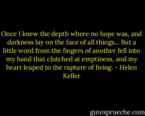 Once I knew the depth where no hope was, and darkness lay on the face of all things... But a little word from the fingers of another fell into my hand that clutched at emptiness, and my heart leaped to the rapture of living. - Helen Keller