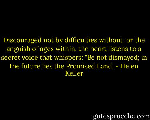 Discouraged not by difficulties without, or the anguish of ages within, the heart listens to a secret voice that whispers: "Be not dismayed; in the future lies the Promised Land. - Helen Keller