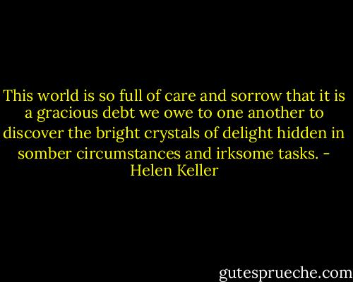 This world is so full of care and sorrow that it is a gracious debt we owe to one another to discover the bright crystals of delight hidden in somber circumstances and irksome tasks. - Helen Keller
