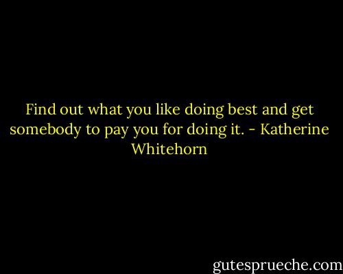 Find out what you like doing best and get somebody to pay you for doing it. - Katherine Whitehorn
