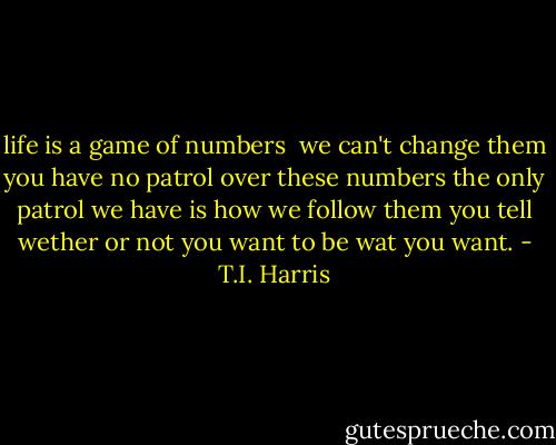 life is a game of numbers <br />we can't change them<br />you have no patrol over these numbers<br />the only patrol we have is how we follow them you tell wether or not you want to be wat you want. - T.I. Harris