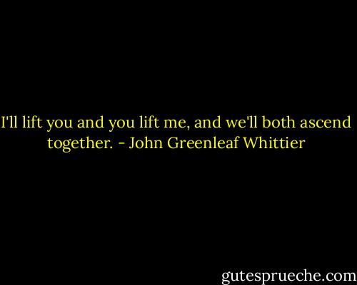 I'll lift you and you lift me, and we'll both ascend together. - John Greenleaf Whittier