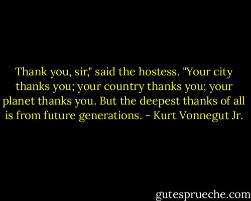 Thank you, sir," said the hostess. "Your city thanks you; your country thanks you; your planet thanks you. But the deepest thanks of all is from future generations. - Kurt Vonnegut Jr.