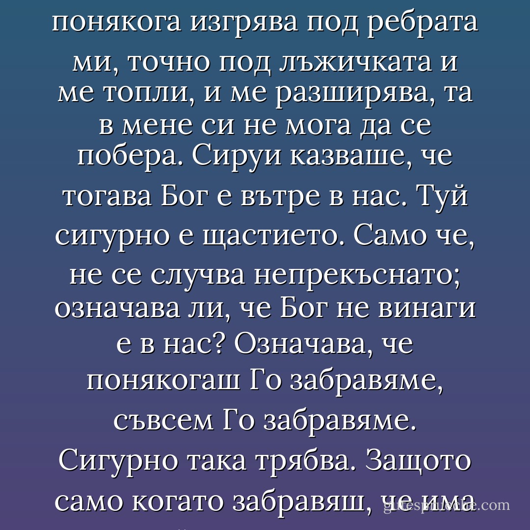 Искам да заплача и с двете си очи, а не мога. Искам като другите.<br />Другите пък като тебе не мога.<br />Срещнах стареца, онзи с бухала, питах го разни работи, но за най-важното забравих, какво е щастието не питах. <br />Що ти трябва да питаш, момичко, като сичко си знаеш. Сякой миг, в който не си нещастен е щастие. <br />Трябва да има още нещо, Рибарке. Знам, че има, понякога изгрява под ребрата ми, точно под лъжичката и ме топли, и ме разширява, та в мене си не мога да се побера. Сируи казваше, че тогава Бог е вътре в нас. Туй сигурно е щастието. Само че, не се случва непрекъснато; означава ли, че Бог не винаги е в нас?<br />Означава, че понякогаш Го забравяме, съвсем Го забравяме. Сигурно така трябва. Защото само когато забравяш, че има Бог, който след всяка твоя стъпка, можеш да поемеш отговорността за своя живот изцяло. Защо инак живяем на бял свят, ако не можем да поемем отговорност за своя живот. Не казвам, че се отричаме от Него, само забравяме кой ни наблюдава всевиждащо. Поради тази причина и грешим, непрекъснато грешим, ама, таквоз нящо е човякът. - Керана Ангелова