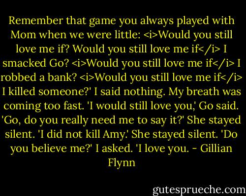 Remember that game you always played with Mom when we were little: <i>Would you still love me if? Would you still love me if</i> I smacked Go? <i>Would you still love me if</i> I robbed a bank? <i>Would you still love me if</i> I killed someone?'<br />I said nothing. My breath was coming too fast.<br />'I would still love you,' Go said.<br />'Go, do you really need me to say it?'<br />She stayed silent.<br />'I did not kill Amy.'<br />She stayed silent.<br />'Do you believe me?' I asked.<br />'I love you. - Gillian Flynn