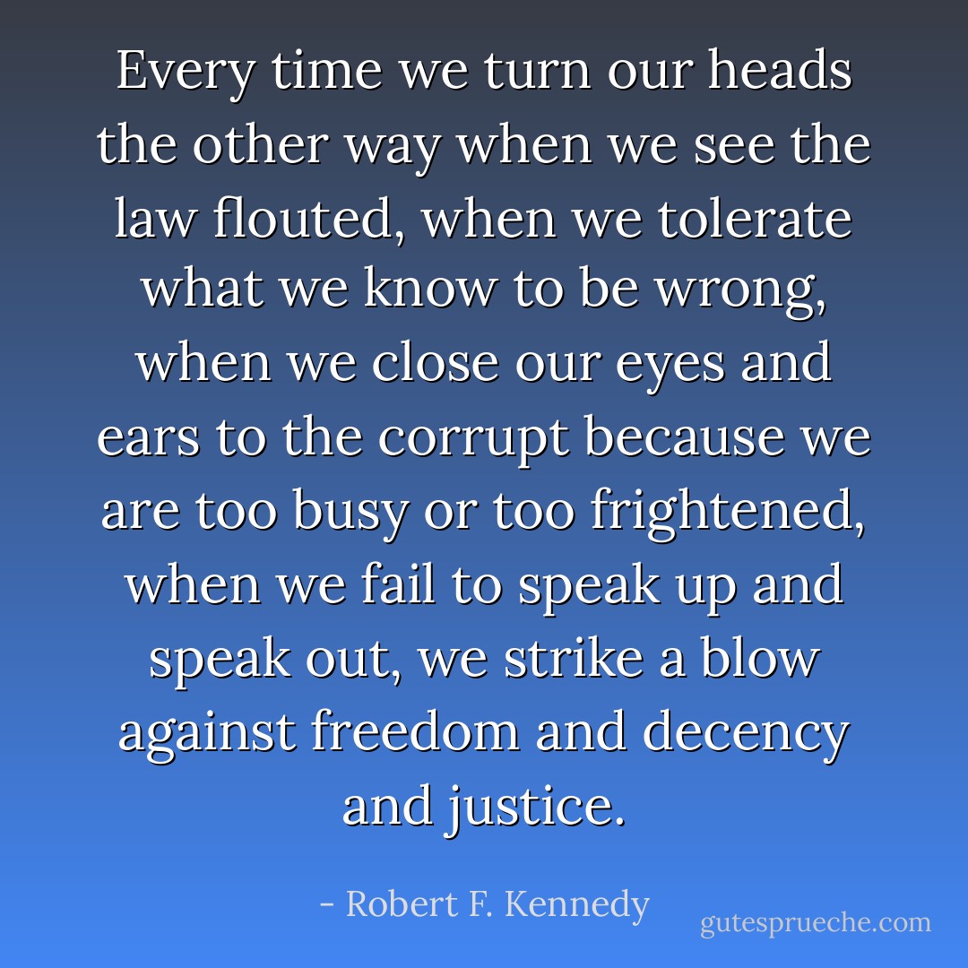 Every time we turn our heads the other way when we see the law flouted, when we tolerate what we know to be wrong, when we close our eyes and ears to the corrupt because we are too busy or too frightened, when we fail to speak up and speak out, we strike a blow against freedom and decency and justice. - Robert F. Kennedy