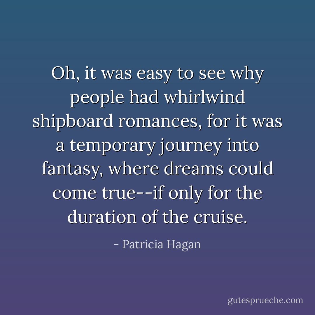 Oh, it was easy to see why people had whirlwind shipboard romances, for it was a temporary journey into fantasy, where dreams could come true--if only for the duration of the cruise. - Patricia Hagan
