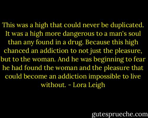 This was a high that could never be duplicated. It was a high more dangerous to a man's soul than any found in a drug. Because this high chanced an addiction to not just the pleasure, but to the woman. And he was beginning to fear he had found the woman and the pleasure that could become an addiction impossible to live without. - Lora Leigh