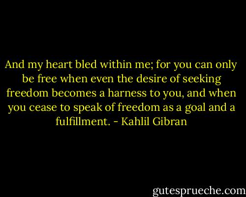 And my heart bled within me; for you can only be free when even the desire of seeking freedom becomes a harness to you, and when you cease to speak of freedom as a goal and a fulfillment. - Kahlil Gibran