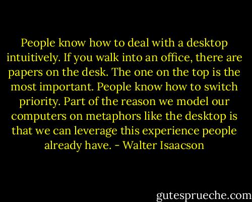 People know how to deal with a desktop intuitively. If you walk into an office, there are papers on the desk. The one on the top is the most important. People know how to switch priority. Part of the reason we model our computers on metaphors like the desktop is that we can leverage this experience people already have. - Walter Isaacson