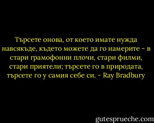 Търсете онова, от което имате нужда навсякъде, където можете да го намерите - в стари грамофонни плочи, стари филми, стари приятели; търсете го в природата, търсете го у самия себе си. - Ray Bradbury