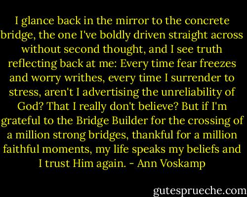 I glance back in the mirror to the concrete bridge, the one I've boldly driven straight across without second thought, and I see truth reflecting back at me: Every time fear freezes and worry writhes, every time I surrender to stress, aren't I advertising the unreliability of God? That I really don't believe? But if I'm grateful to the Bridge Builder for the crossing of a million strong bridges, thankful for a million faithful moments, my life speaks my beliefs and I trust Him again. - Ann Voskamp