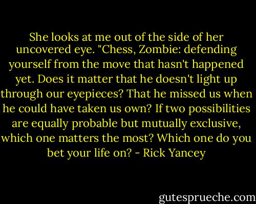 She looks at me out of the side of her uncovered eye. "Chess, Zombie: defending yourself from the move that hasn't happened yet. Does it matter that he doesn't light up through our eyepieces? That he missed us when he could have taken us own? If two possibilities are equally probable but mutually exclusive, which one matters the most? Which one do you bet your life on? - Rick Yancey