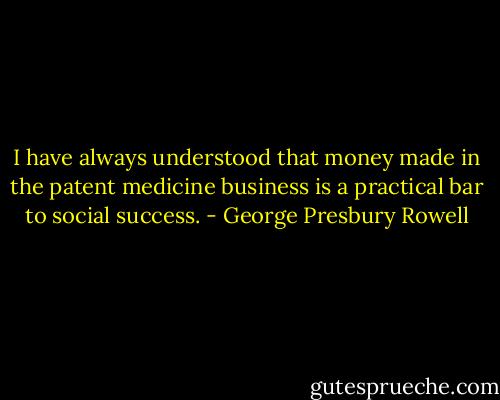 I have always understood that money made in the patent medicine business is a practical bar to social success. - George Presbury Rowell