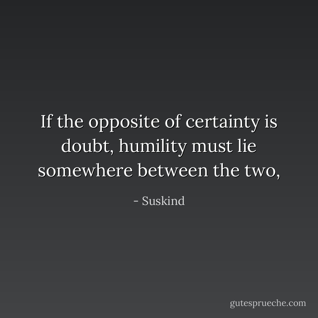 If the opposite of certainty is doubt, humility must lie somewhere between the two, - Suskind