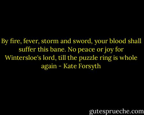 By fire, fever, storm and sword, your blood shall suffer this bane. No peace or joy for Wintersloe's lord, till the puzzle ring is whole again - Kate Forsyth