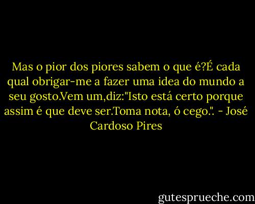 Mas o pior dos piores sabem o que é?É cada qual obrigar-me a fazer uma idea do mundo a seu gosto.Vem um,diz:"Isto está certo porque assim é que deve ser.Toma nota, ó cego.". - José Cardoso Pires