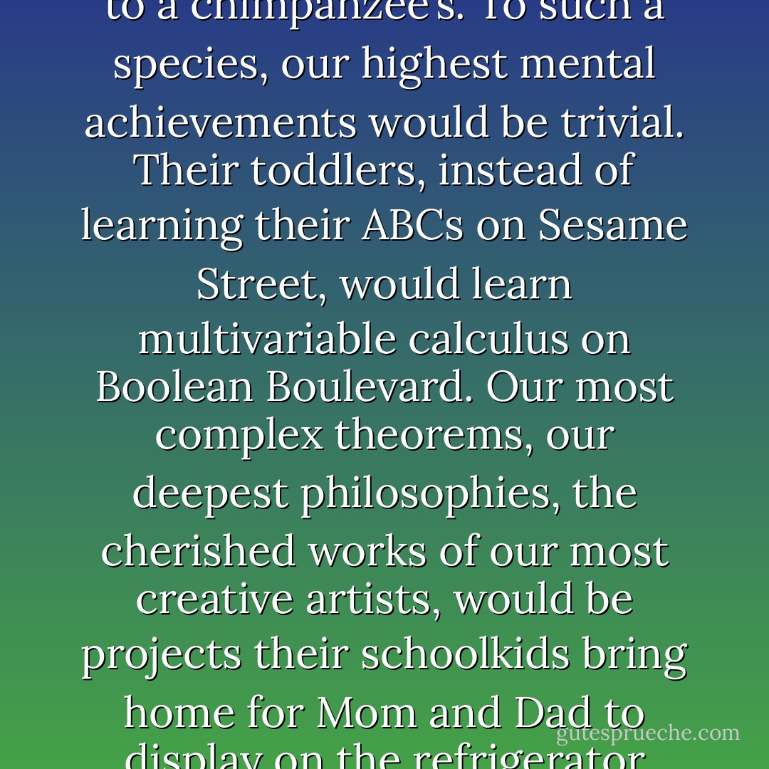 Imagine a life-form whose brainpower is to ours as ours is to a chimpanzee’s. To such a species, our highest mental achievements would be trivial. Their toddlers, instead of learning their ABCs on Sesame Street, would learn multivariable calculus on Boolean Boulevard. Our most complex theorems, our deepest philosophies, the cherished works of our most creative artists, would be projects their schoolkids bring home for Mom and Dad to display on the refrigerator door. - Neil deGrasse Tyson