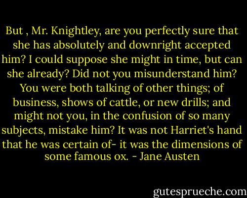 But , Mr. Knightley, are you perfectly sure that she has absolutely and downright accepted him? I could suppose she might in time, but can she already? Did not you misunderstand him? You were both talking of other things; of business, shows of cattle, or new drills; and might not you, in the confusion of so many subjects, mistake him? It was not Harriet's hand that he was certain of- it was the dimensions of some famous ox. - Jane Austen