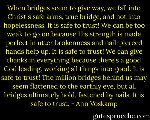 When bridges seem to give way, we fall into Christ's safe arms, true bridge, and not into hopelessness. It is safe to trust! We can be too weak to go on because His strength is made perfect in utter brokenness and nail-pierced hands help up. It is safe to trust! We can give thanks in everything because there's a good God leading, working all things into good. It is safe to trust! The million bridges behind us may seem flattened to the earthly eye, but all bridges ultimately hold, fastened by nails. It is safe to trust. - Ann Voskamp