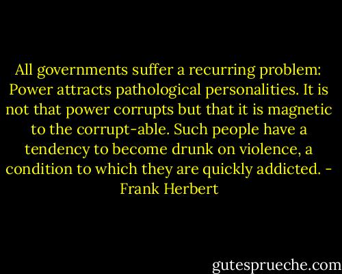 All governments suffer a recurring problem: Power attracts pathological personalities. It is not that power corrupts but that it is magnetic to the corrupt-able. Such people have a tendency to become drunk on violence, a condition to which they are quickly addicted. - Frank Herbert